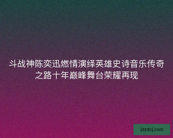 斗战神陈奕迅燃情演绎英雄史诗音乐传奇之路十年巅峰舞台荣耀再现