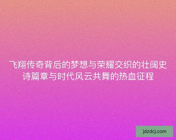 飞翔传奇背后的梦想与荣耀交织的壮阔史诗篇章与时代风云共舞的热血征程