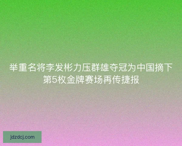 举重名将李发彬力压群雄夺冠为中国摘下第5枚金牌赛场再传捷报