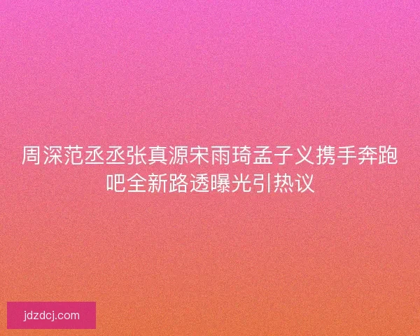 周深范丞丞张真源宋雨琦孟子义携手奔跑吧全新路透曝光引热议