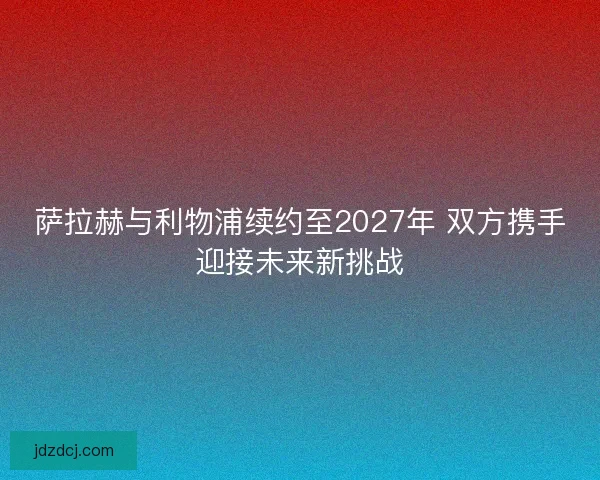 萨拉赫与利物浦续约至2027年 双方携手迎接未来新挑战