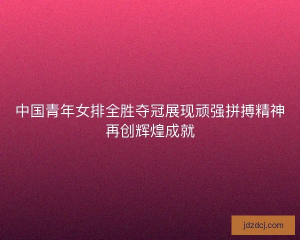 中国青年女排全胜夺冠展现顽强拼搏精神再创辉煌成就