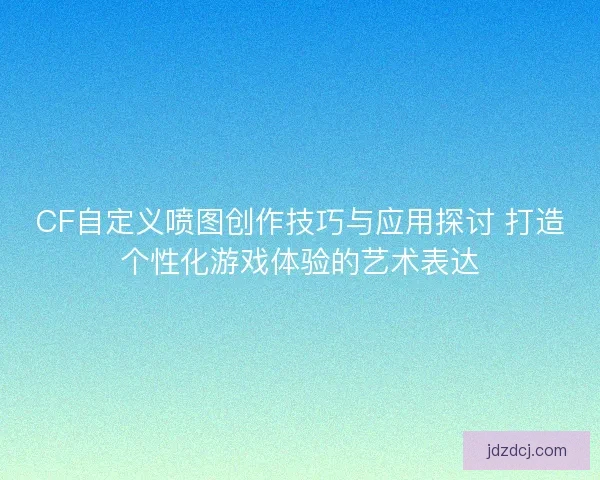 CF自定义喷图创作技巧与应用探讨 打造个性化游戏体验的艺术表达