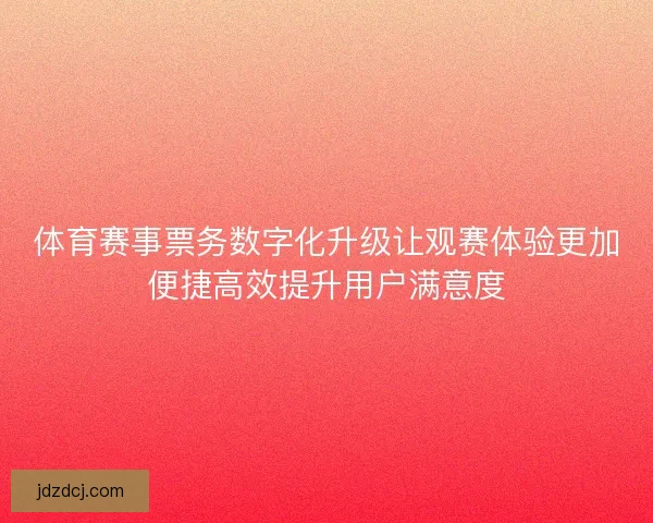 体育赛事票务数字化升级让观赛体验更加便捷高效提升用户满意度