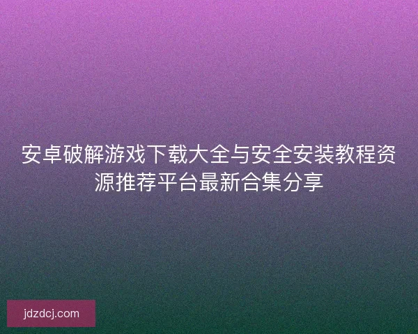 安卓破解游戏下载大全与安全安装教程资源推荐平台最新合集分享 安卓破解游戏下载大全与安全安装教程资源推荐平台最新合集分享