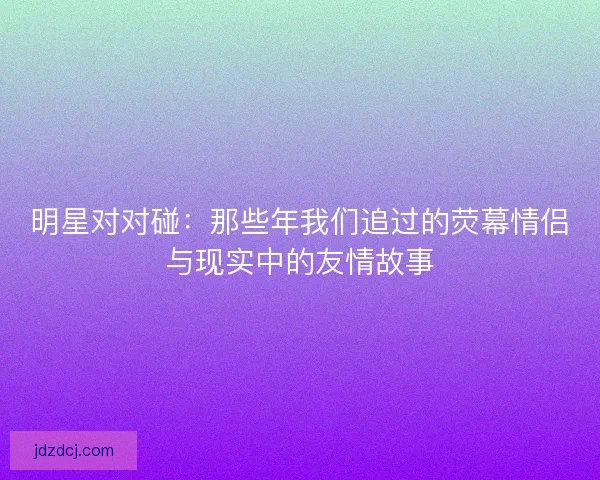 明星对对碰：那些年我们追过的荧幕情侣与现实中的友情故事