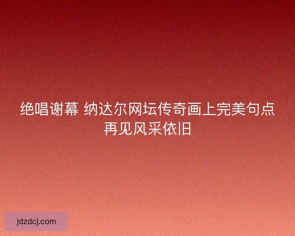 绝唱谢幕 纳达尔网坛传奇画上完美句点再见风采依旧
