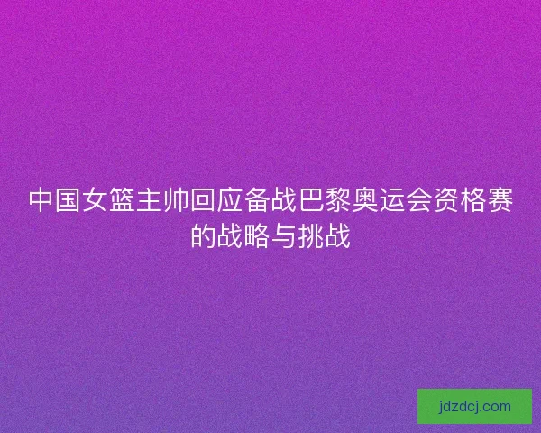 中国女篮主帅回应备战巴黎奥运会资格赛的战略与挑战