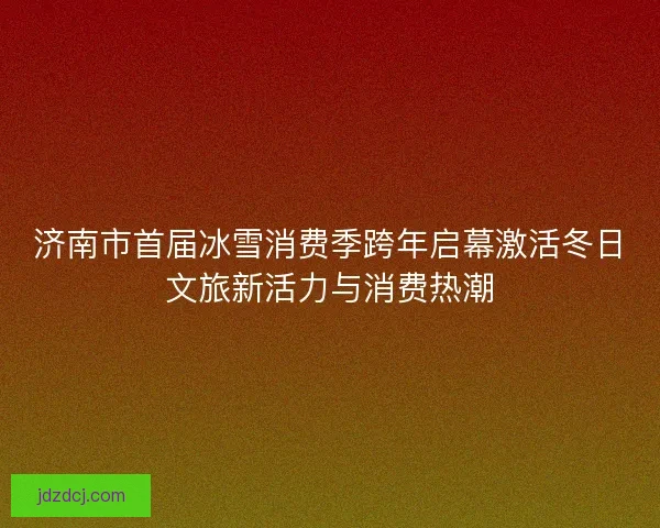 济南市首届冰雪消费季跨年启幕激活冬日文旅新活力与消费热潮