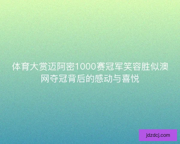 体育大赏迈阿密1000赛冠军笑容胜似澳网夺冠背后的感动与喜悦