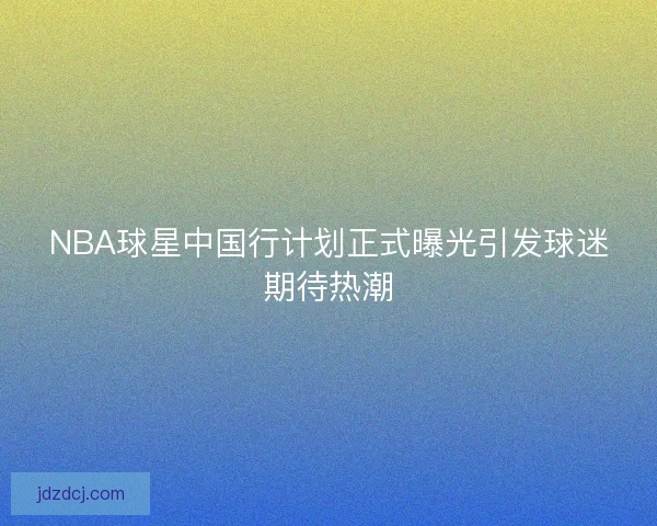 NBA球星中国行计划正式曝光引发球迷期待热潮