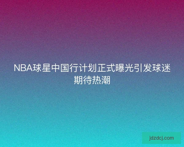 NBA球星中国行计划正式曝光引发球迷期待热潮