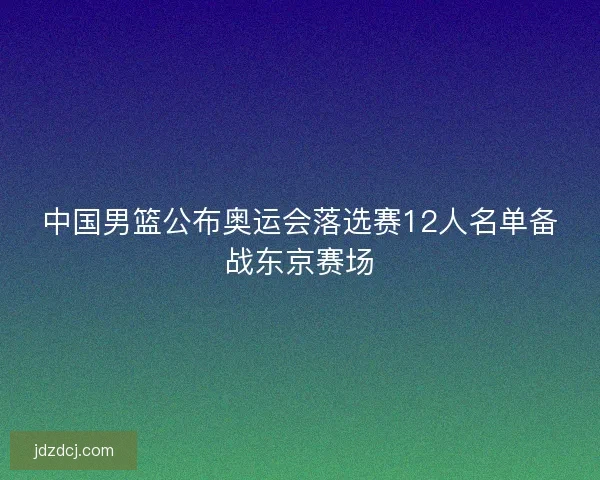 中国男篮公布奥运会落选赛12人名单备战东京赛场