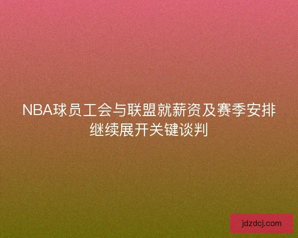 NBA球员工会与联盟就薪资及赛季安排继续展开关键谈判