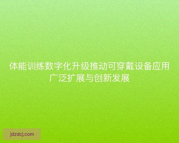体能训练数字化升级推动可穿戴设备应用广泛扩展与创新发展
