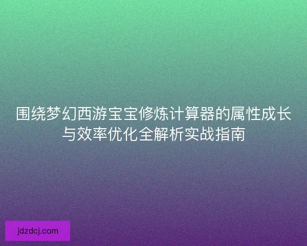 围绕梦幻西游宝宝修炼计算器的属性成长与效率优化全解析实战指南
